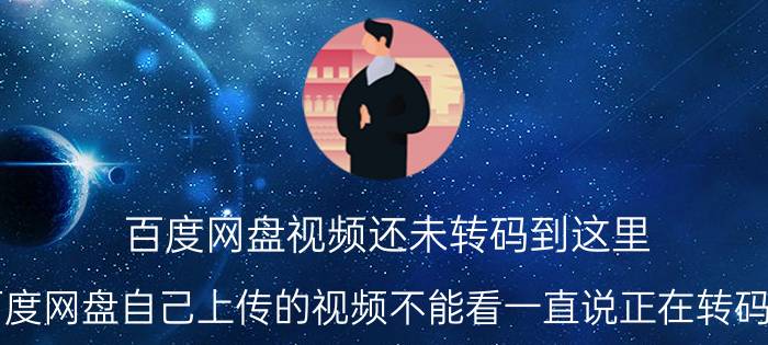 百度网盘视频还未转码到这里 为什么百度网盘自己上传的视频不能看一直说正在转码然后卡着？